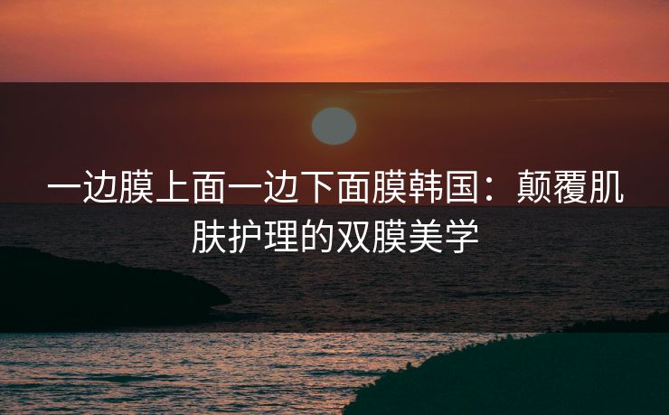 一边膜上面一边下面膜韩国：颠覆肌肤护理的双膜美学
