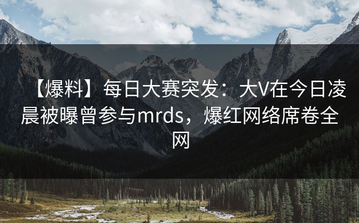 【爆料】每日大赛突发：大V在今日凌晨被曝曾参与mrds，爆红网络席卷全网