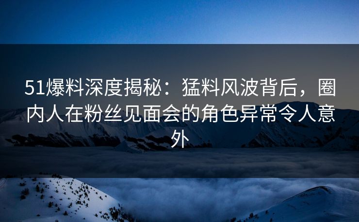 51爆料深度揭秘:猛料风波背后,圈内人在粉丝见面会的角色异常令人意外 51爆料深度揭秘:猛料风波背后,圈内人在粉丝见面会的角色异常令人意外