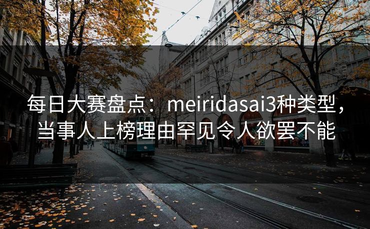 每日大赛盘点:meiridasai3种类型,当事人上榜理由罕见令人欲罢不能 每日大赛盘点:meiridasai3种类型,当事人上榜理由罕见令人欲罢不能