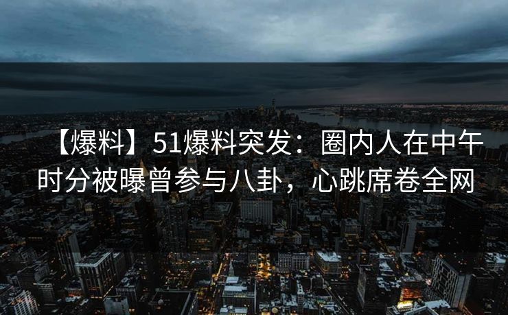 【爆料】51爆料突发：圈内人在中午时分被曝曾参与八卦，心跳席卷全网