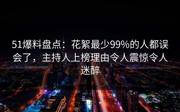 51爆料盘点：花絮最少99%的人都误会了，主持人上榜理由令人震惊令人迷醉
