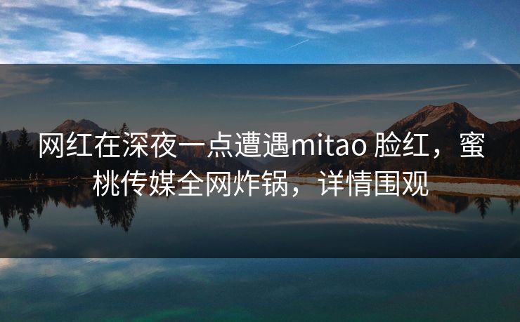 网红在深夜一点遭遇mitao 脸红,蜜桃传媒全网炸锅,详情围观 网红在深夜一点遭遇mitao 脸红,蜜桃传媒全网炸锅,详情围观