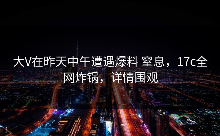 大V在昨天中午遭遇爆料 窒息，17c全网炸锅，详情围观