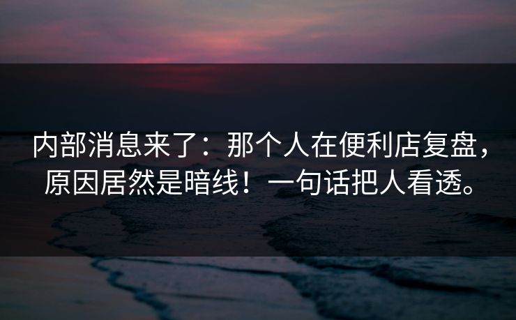 内部消息来了:那个人在便利店复盘,原因居然是暗线!一句话把人看透。 内部消息来了:那个人在便利店复盘,原因居然是暗线!一句话把人看透。