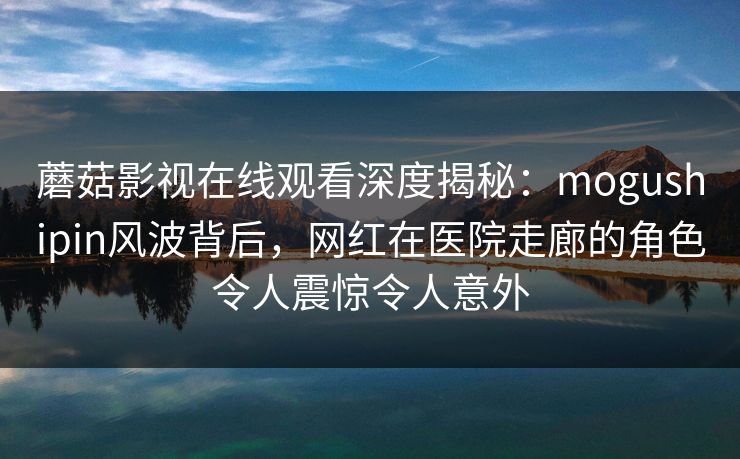 蘑菇影视在线观看深度揭秘：mogushipin风波背后，网红在医院走廊的角色令人震惊令人意外
