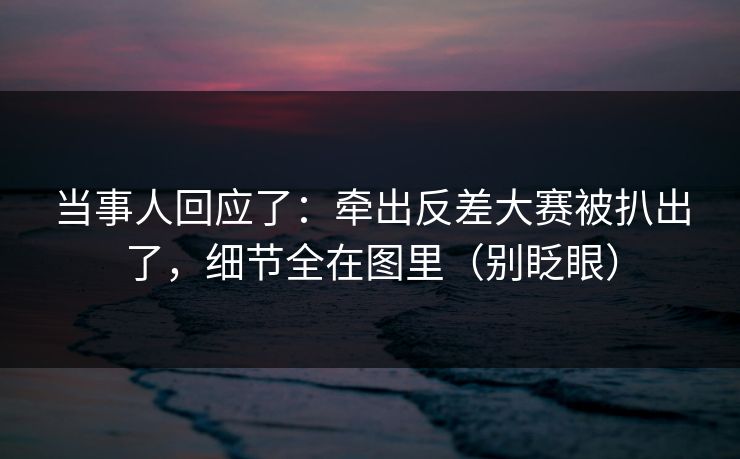 当事人回应了：牵出反差大赛被扒出了，细节全在图里（别眨眼）