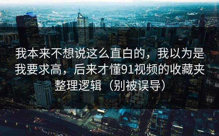 我本来不想说这么直白的，我以为是我要求高，后来才懂91视频的收藏夹整理逻辑（别被误导）