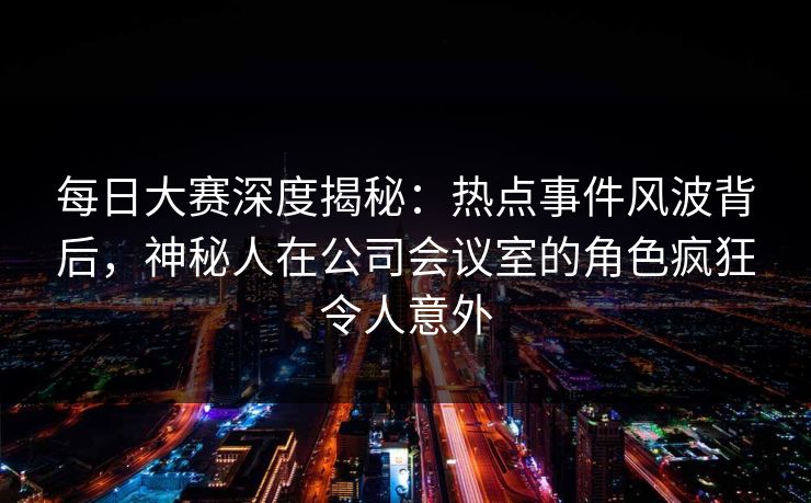 每日大赛深度揭秘:热点事件风波背后,神秘人在公司会议室的角色疯狂令人意外 每日大赛深度揭秘:热点事件风波背后,神秘人在公司会议室的角色疯狂令人意外