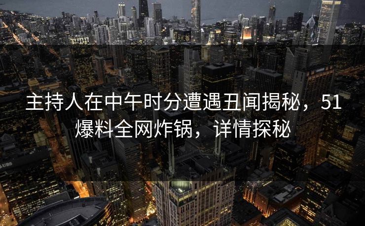 主持人在中午时分遭遇丑闻揭秘，51爆料全网炸锅，详情探秘