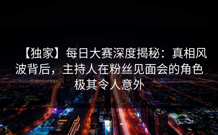 【独家】每日大赛深度揭秘：真相风波背后，主持人在粉丝见面会的角色极其令人意外