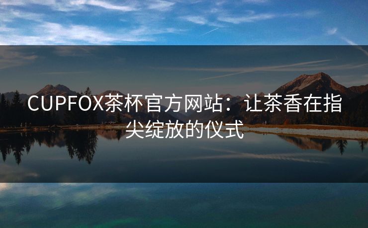 CUPFOX茶杯官方网站:让茶香在指尖绽放的仪式 CUPFOX茶杯官方网站:让茶香在指尖绽放的仪式