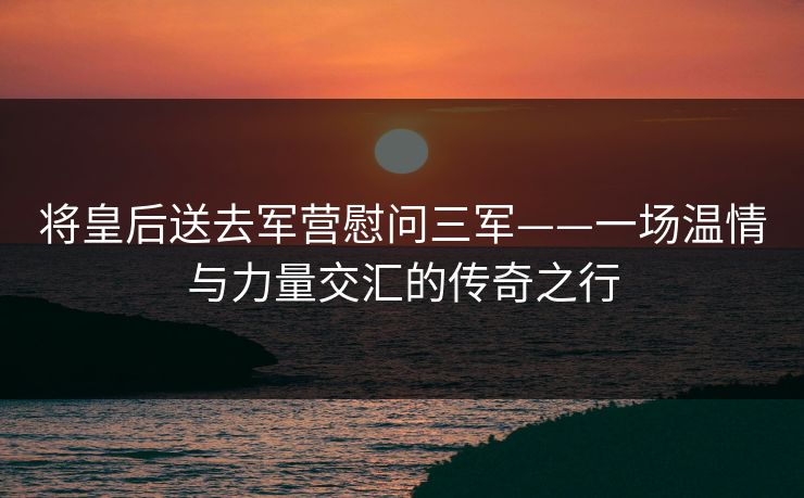 将皇后送去军营慰问三军——一场温情与力量交汇的传奇之行 将皇后送去军营慰问三军——一场温情与力量交汇的传奇之行