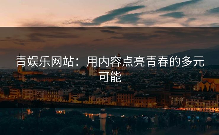 青娱乐网站:用内容点亮青春的多元可能 青娱乐网站:用内容点亮青春的多元可能