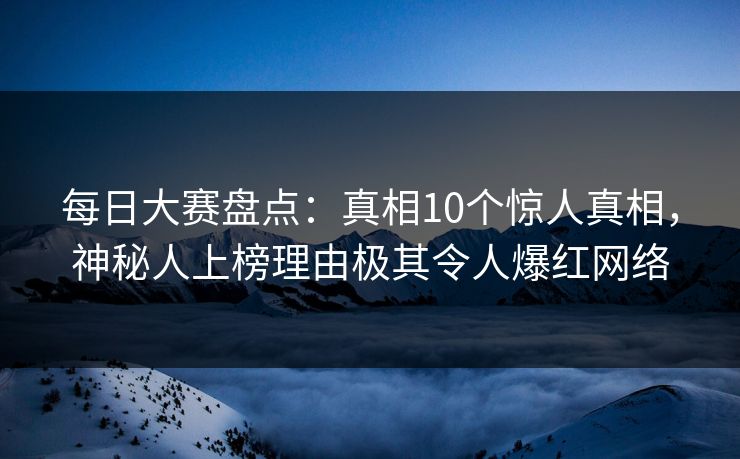每日大赛盘点：真相10个惊人真相，神秘人上榜理由极其令人爆红网络