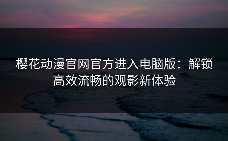 樱花动漫官网官方进入电脑版：解锁高效流畅的观影新体验