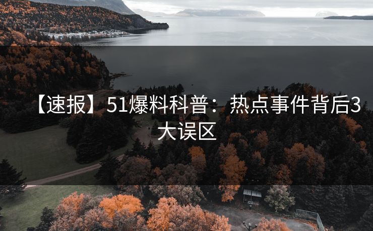 【速报】51爆料科普：热点事件背后3大误区