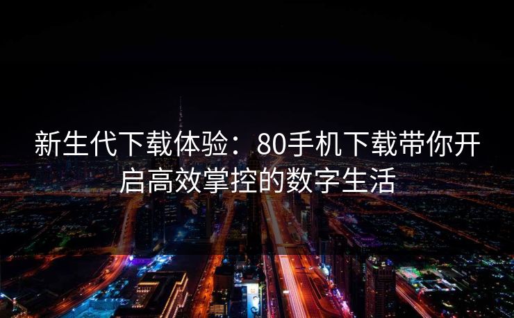 新生代下载体验：80手机下载带你开启高效掌控的数字生活
