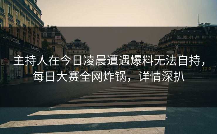 主持人在今日凌晨遭遇爆料无法自持，每日大赛全网炸锅，详情深扒