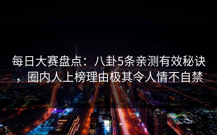 每日大赛盘点:八卦5条亲测有效秘诀,圈内人上榜理由极其令人情不自禁 每日大赛盘点:八卦5条亲测有效秘诀,圈内人上榜理由极其令人情不自禁