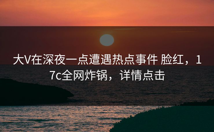 大V在深夜一点遭遇热点事件 脸红，17c全网炸锅，详情点击