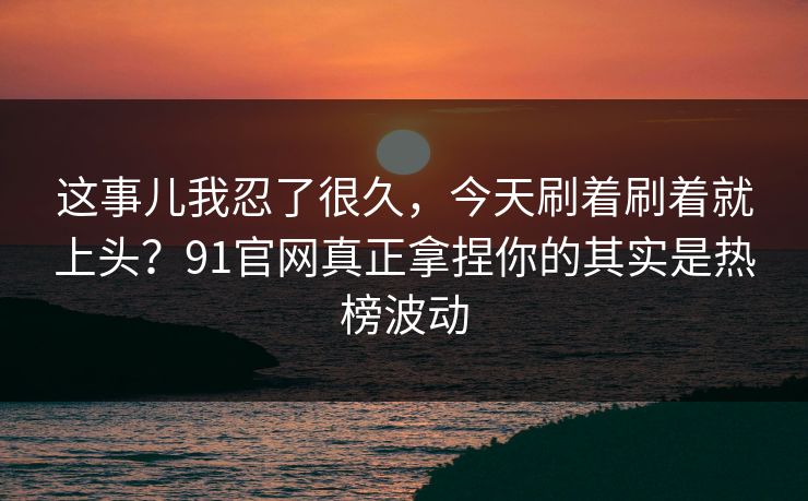 这事儿我忍了很久，今天刷着刷着就上头？91官网真正拿捏你的其实是热榜波动