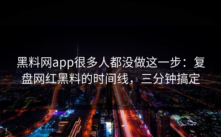 黑料网app很多人都没做这一步：复盘网红黑料的时间线，三分钟搞定