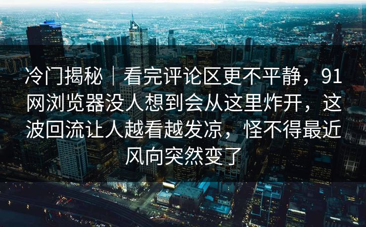 冷门揭秘|看完评论区更不平静,91网浏览器没人想到会从这里炸开,这波回流让人越看越发凉,怪不得最近风向突然变了 冷门揭秘|看完评论区更不平静,91网浏览器没人想到会从这里炸开,这波回流让人越看越发凉,怪不得最近风向突然变了
