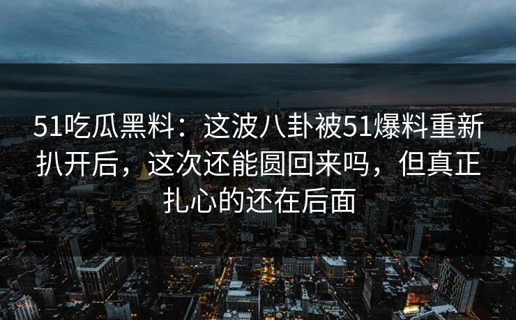 51吃瓜黑料：这波八卦被51爆料重新扒开后，这次还能圆回来吗，但真正扎心的还在后面
