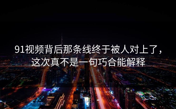 91视频背后那条线终于被人对上了，这次真不是一句巧合能解释